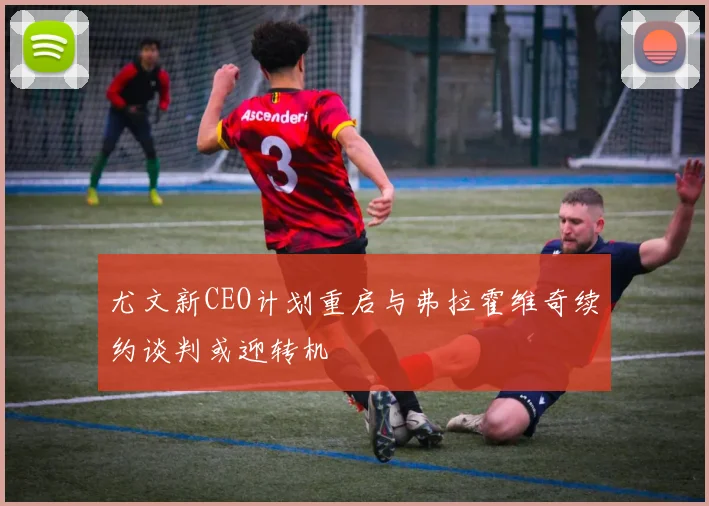 尤文新CEO计划重启与弗拉霍维奇续约谈判或迎转机
