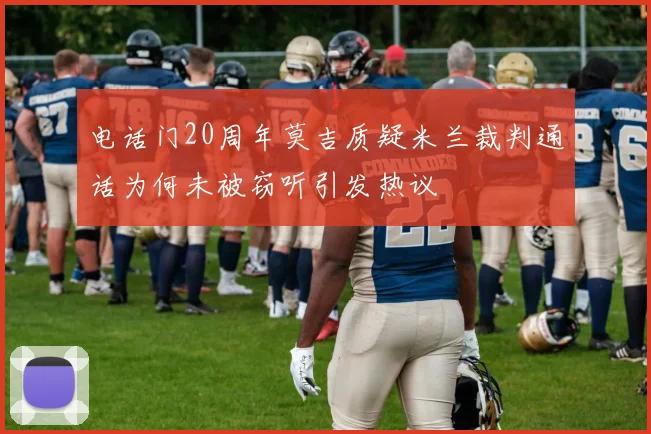 电话门20周年莫吉质疑米兰裁判通话为何未被窃听引发热议