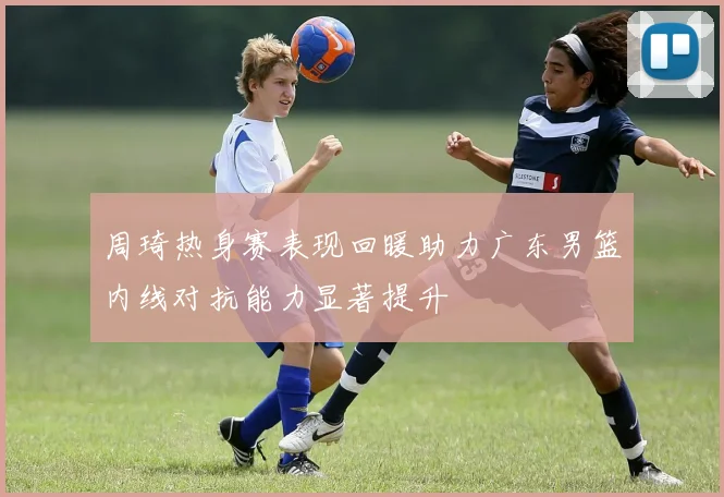 周琦热身赛表现回暖助力广东男篮内线对抗能力显著提升