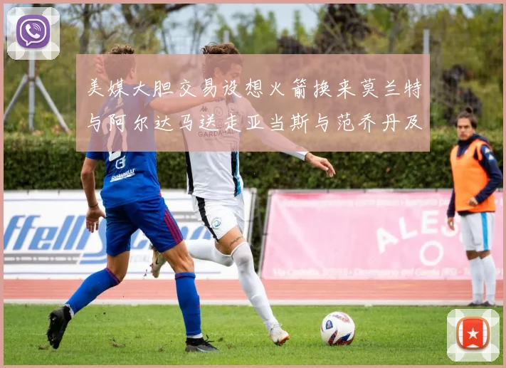美媒大胆交易设想火箭换来莫兰特与阿尔达马送走亚当斯与范乔丹及两个选秀权