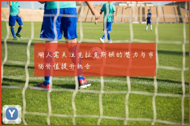 湖人需关注克拉克斯顿的潜力与市场价值提升机会