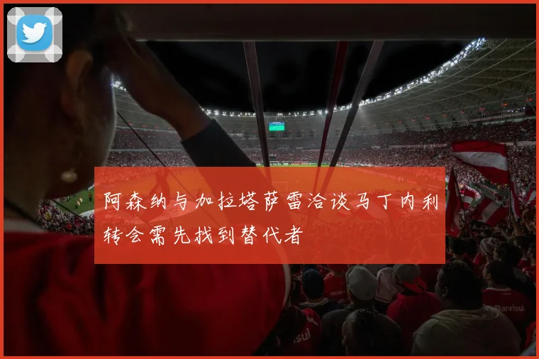 阿森纳与加拉塔萨雷洽谈马丁内利转会需先找到替代者