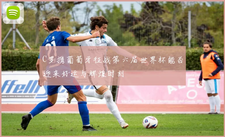 C罗携葡萄牙征战第六届世界杯能否迎来好运与辉煌时刻