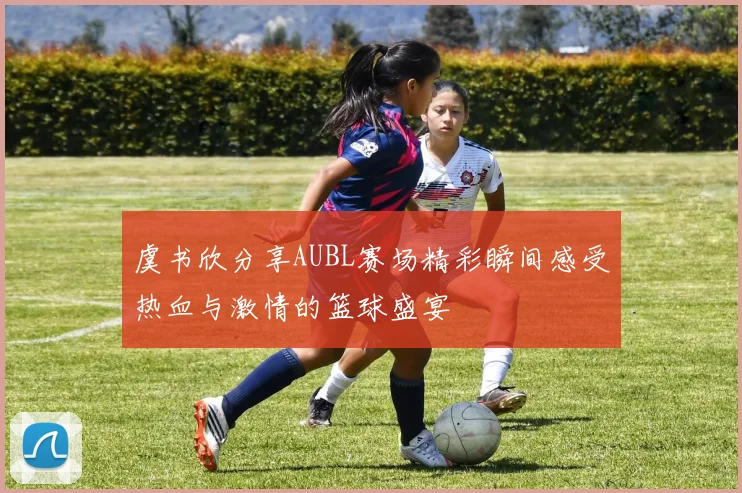 虞书欣分享AUBL赛场精彩瞬间感受热血与激情的篮球盛宴