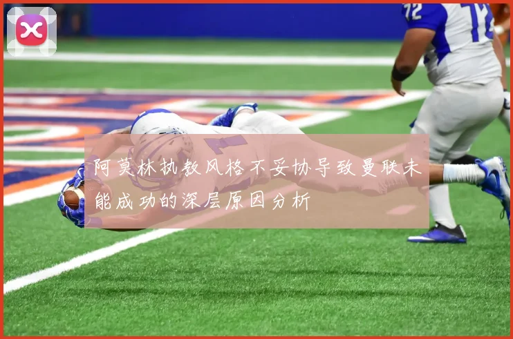 阿莫林执教风格不妥协导致曼联未能成功的深层原因分析