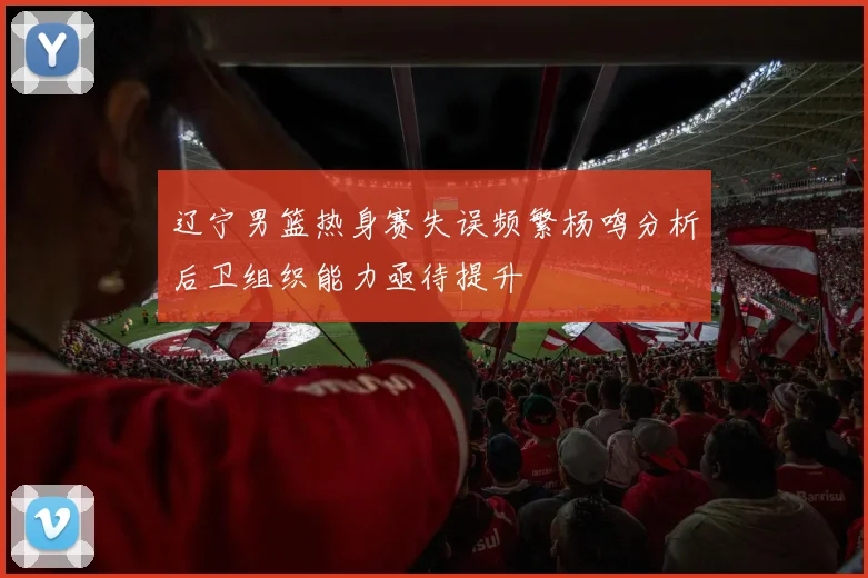 辽宁男篮热身赛失误频繁杨鸣分析后卫组织能力亟待提升