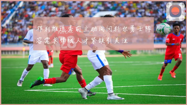 邓利维选秀前主动询问科尔勇士阵容需求锋线人才紧缺引关注