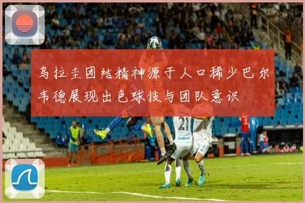 乌拉圭团结精神源于人口稀少巴尔韦德展现出色球技与团队意识