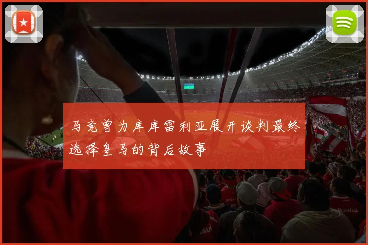 马竞曾为库库雷利亚展开谈判最终选择皇马的背后故事