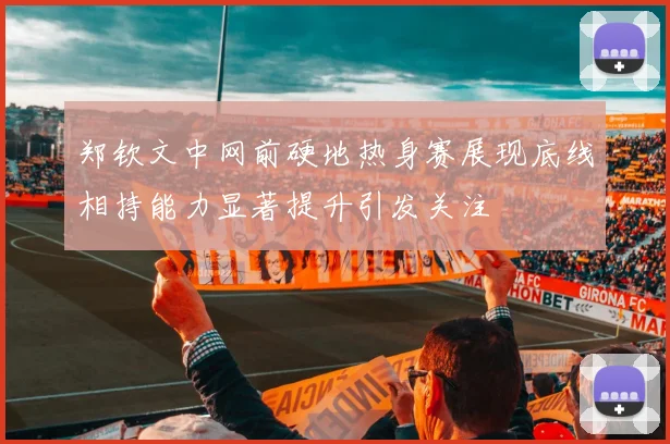 郑钦文中网前硬地热身赛展现底线相持能力显著提升引发关注