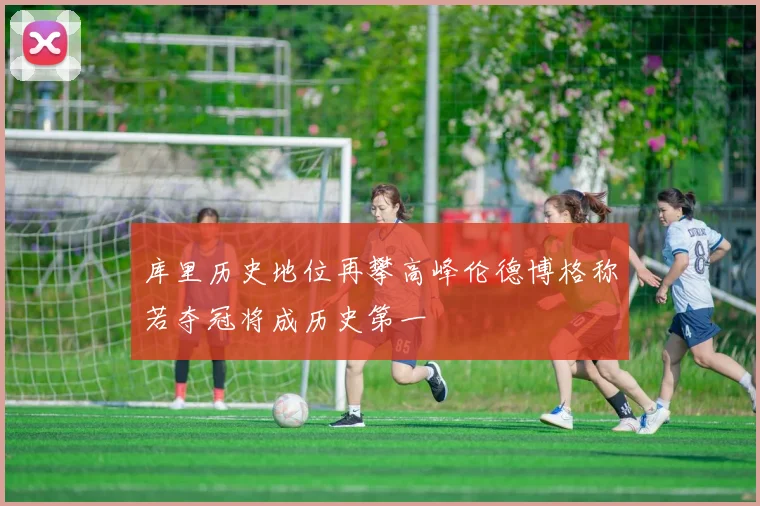 库里历史地位再攀高峰伦德博格称若夺冠将成历史第一