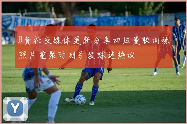 B费社交媒体更新分享回归曼联训练照片重聚时刻引发球迷热议