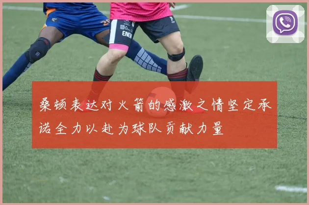 桑顿表达对火箭的感激之情坚定承诺全力以赴为球队贡献力量