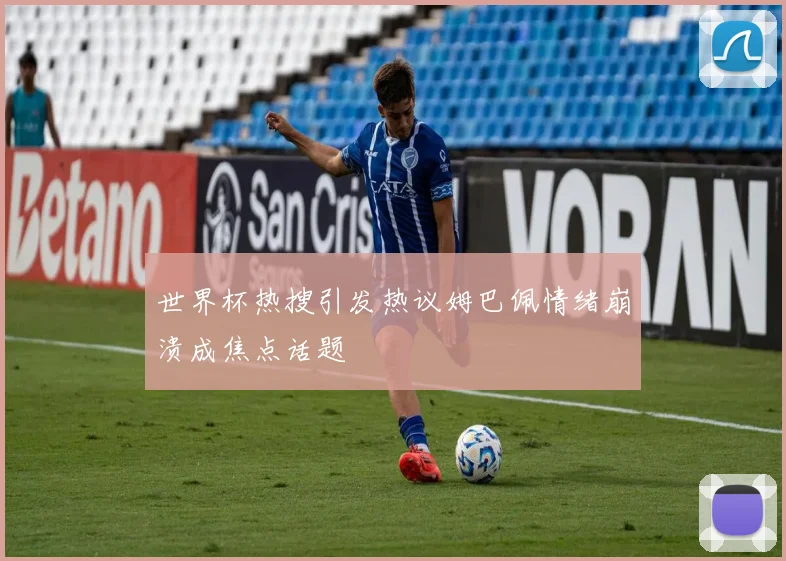 世界杯热搜引发热议姆巴佩情绪崩溃成焦点话题