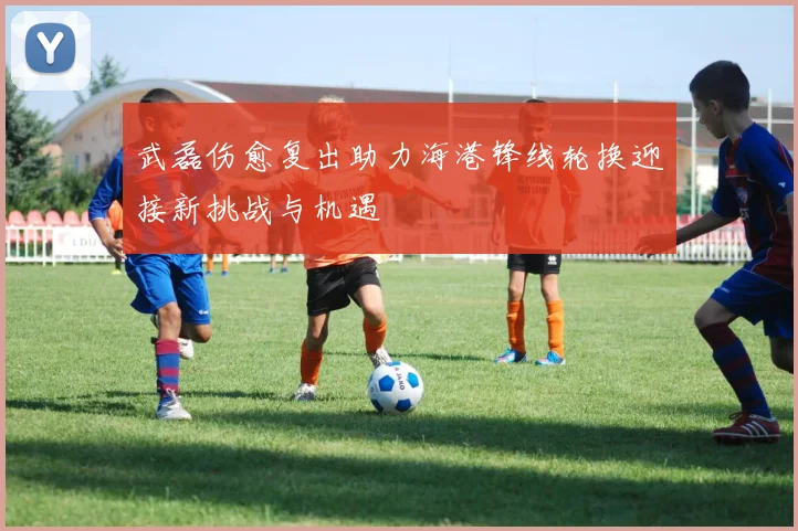 武磊伤愈复出助力海港锋线轮换迎接新挑战与机遇