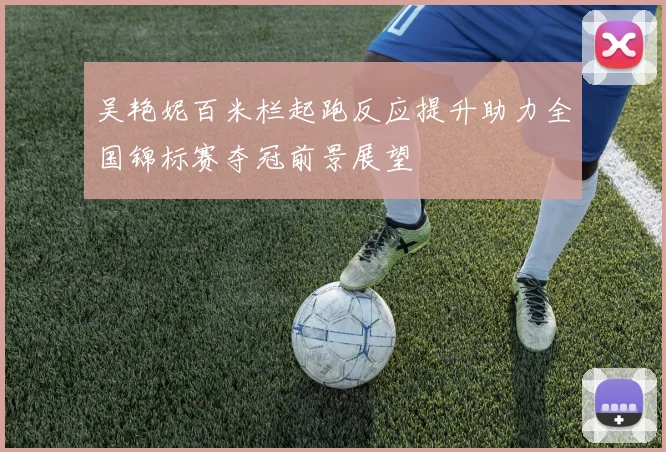 吴艳妮百米栏起跑反应提升助力全国锦标赛夺冠前景展望